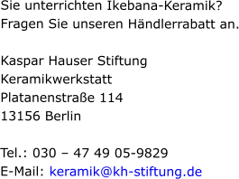 Sie unterrichten Ikebana-Keramik? Fragen Sie unseren Händlerrabatt an.  Kaspar Hauser Stiftung Keramikwerkstatt Platanenstraße 114 13156 Berlin  Tel.: 030 – 47 49 05-9829 E-Mail: keramik@kh-stiftung.de